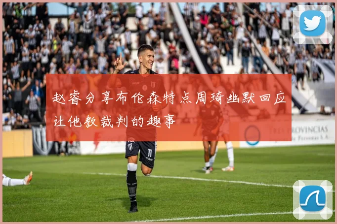赵睿分享布伦森特点周琦幽默回应让他教裁判的趣事