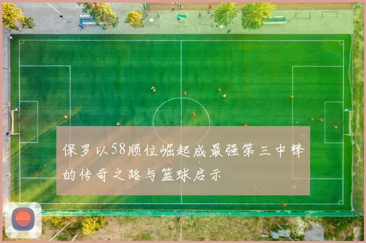 保罗以58顺位崛起成最强第三中锋的传奇之路与篮球启示