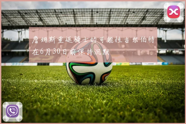 詹姆斯重返骑士的可能性吉尔伯特在6月30日前保持沉默
