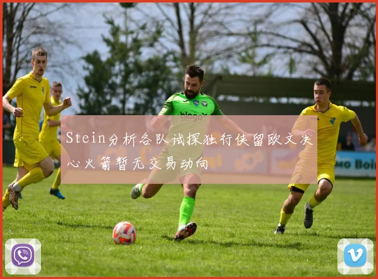 Stein分析各队试探独行侠留欧文决心火箭暂无交易动向