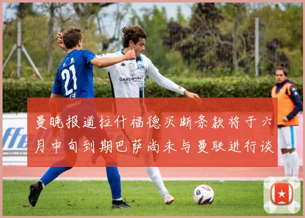 曼晚报道拉什福德买断条款将于六月中旬到期巴萨尚未与曼联进行谈判