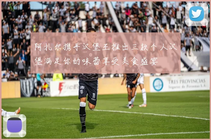 阿扎尔携手汉堡王推出三款个人汉堡满足你的味蕾享受美食盛宴