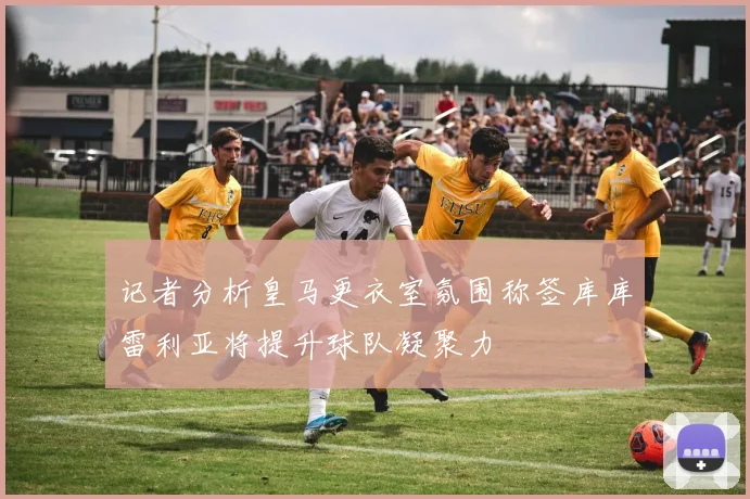 记者分析皇马更衣室氛围称签库库雷利亚将提升球队凝聚力