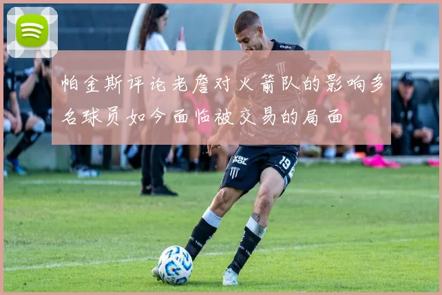 帕金斯评论老詹对火箭队的影响多名球员如今面临被交易的局面