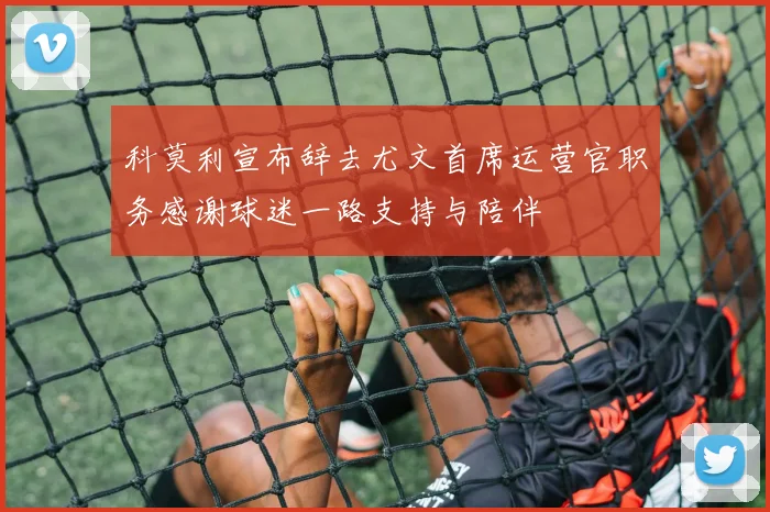 科莫利宣布辞去尤文首席运营官职务感谢球迷一路支持与陪伴