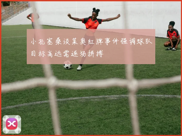 小孔塞桑谈莱奥红牌事件强调球队目标高远需逐场拼搏