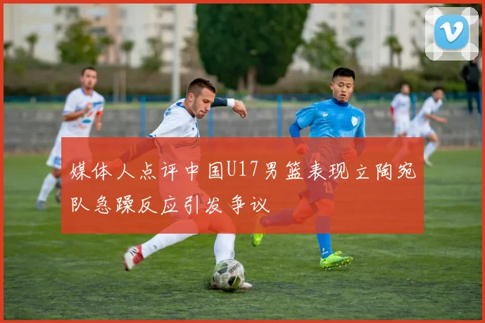 媒体人点评中国U17男篮表现立陶宛队急躁反应引发争议
