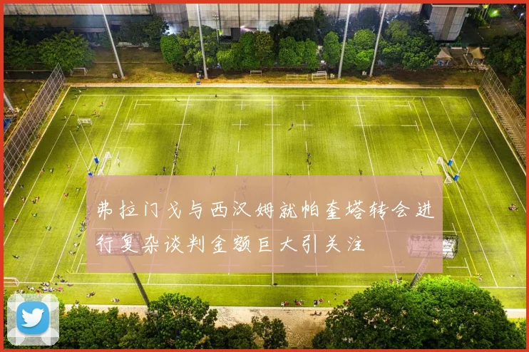 弗拉门戈与西汉姆就帕奎塔转会进行复杂谈判金额巨大引关注