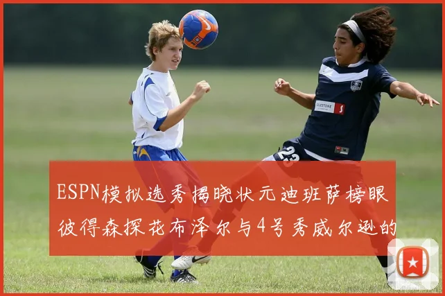ESPN模拟选秀揭晓状元迪班萨榜眼彼得森探花布泽尔与4号秀威尔逊的精彩表现