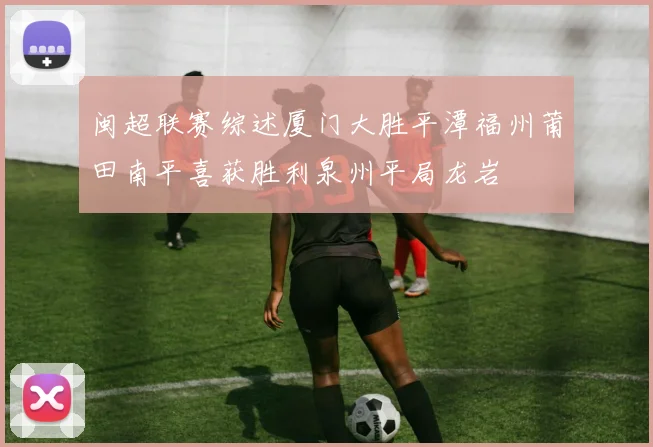 闽超联赛综述厦门大胜平潭福州莆田南平喜获胜利泉州平局龙岩