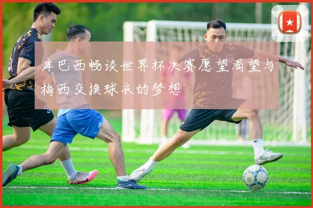 库巴西畅谈世界杯决赛愿望渴望与梅西交换球衣的梦想