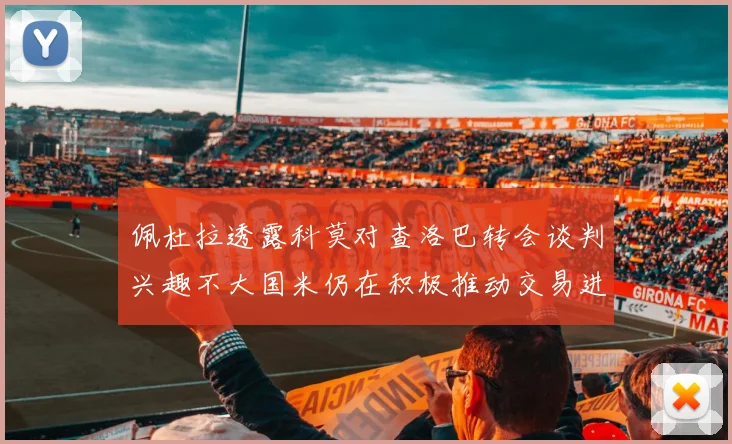 佩杜拉透露科莫对查洛巴转会谈判兴趣不大国米仍在积极推动交易进程
