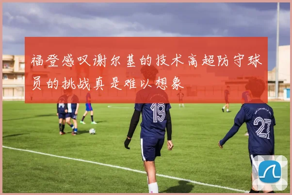 福登感叹谢尔基的技术高超防守球员的挑战真是难以想象
