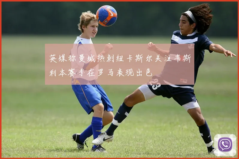 英媒称曼城热刺纽卡斯尔关注韦斯利本赛季在罗马表现出色