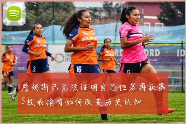 詹姆斯已无须证明自己但若再获第5枚戒指将如何改变历史认知