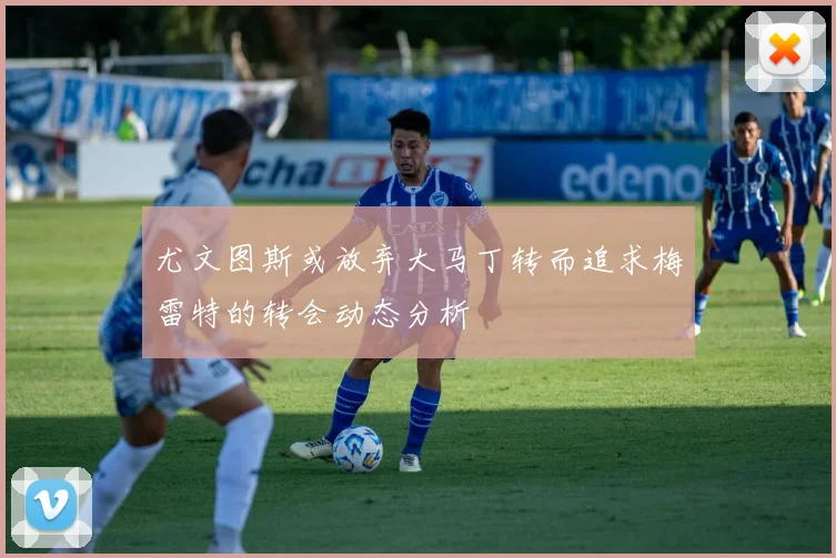 尤文图斯或放弃大马丁转而追求梅雷特的转会动态分析